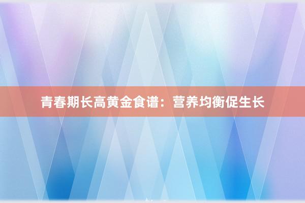 青春期长高黄金食谱：营养均衡促生长